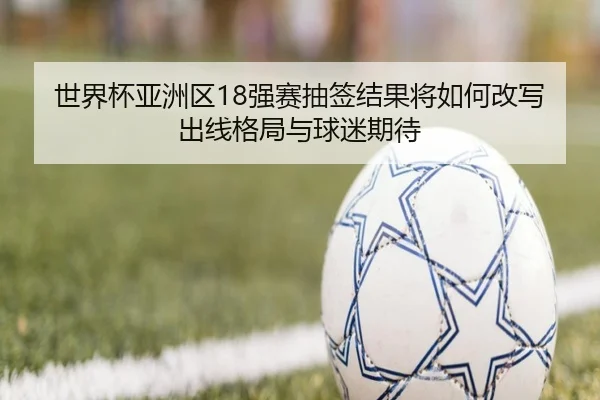 世界杯亚洲区18强赛抽签结果将如何改写出线格局与球迷期待